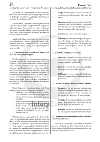 16
                                                                                                  Processo Civil
13.	Guarda, conservação e restauração dos autos:            15.	 Carga, Baixa, Conclusão, Recebimento e Remessa:

	 A guarda e a conservação são atos materiais                   	    Carga: procedimento de retirada dos autos da
praticados pelo escrivão que visam proteger os autos                 secretaria, normalmente, pelo advogado das
da destruição ou extravio. A obrigação é atribuída ao                partes.
escrivão, de acordo com o CPC.
                                                                	    Recebimento: é o termo que indica a volta dos
	 Ainda que haja a guarda e a conservação dos autos,
                                                                     autos à secretaria do juízo. O ato é formalizado
é possível que ocorra o desaparecimento culposo ou
                                                                     com a baixa dos autos (certificação que os
doloso dos autos. Assim, entra em cena a restauração
                                                                     autos foram devolvidos à secretaria).
dos autos. Esta ação judicial visa a reconstrução dos
autos com o mesmo conteúdo do abatido pelo extravio
ou pelo desaparecimento.                                        	    Conclusão: é o envio dos autos ao juiz.

	 A ação judicial de restauração dos autos somente              	    Remessa: é o termo utilizado para designar o
será utilizada se a comarca não possuir autos suple-                 envio dos autos a um determinado órgão ou
mentares (art.1063, Parágrafo único). Para melhor                    departamento do judiciário. Ex. Remessa dos
detalhamento sobre o assunto, vide capítulo específico               autos ao contador para o cálculo das custas
nesta apostila.                                                      processuais.

14.	Exame em cartório, manifestação, vista e reti-          16.	Assentada, juntada e publicação:
rada dos autos pelo advogado:
                                                                	    Assentada: ato praticado pelo escrivão que
	 Os advogados que representam as partes poderão                     consiste no registro da presença de testemunha
examinar os autos em cartório (secretaria do juízo).                 e sua conseqüente qualificação.
Algumas vezes, o juiz determinará a abertura de prazo
para a parte se manifestar sobre algo constante dos
                                                                	    Juntada: é a união de documentos, petições
autos, ou seja, abrirá vista para as partes se manifesta-
                                                                     e demais peças processuais aos autos;
rem. Se o prazo for comum, ou seja, tanto para o autor
quanto para o réu ao mesmo tempo, os advogados das
partes não poderão retirar os autos da secretaria, apenas       	    Publicação: é o meio material utilizado pelo
poderão examinar no próprio cartório. Caso a vista seja              Judiciário para garantir a publicidade dos atos
apenas para uma das partes, poderá ser procedida carga               processuais.
dos autos, ou seja, o advogado poderá retirar os autos
da secretaria.                                              17.	 Lavratura de autos, certidões em geral e traslado:

	 Diante do exposto, passamos analisar o art.40 que             	Lavratura: é o ato material utilizado pelo
prescreve os seguintes direitos dos advogados:                   Judiciário de exarar alguma manifestação de
    •	 Examinar, em cartório de justiça e secre-                 vontade por escrito de forma a originar um
        taria de tribunal, autos de qualquer processo,           documento. Ex. Lavratura de uma certidão;
        salvo o disposto no caso de segredo de justiça
        (art.155);                                              	    Certidão: documento emitido por um servidor
    •	 Requerer, como procurador, vista dos autos de
                                                                     através do qual certifica a ocorrência de um
        qualquer processo pelo prazo de 5 (cinco) dias;
                                                                     fato ou ato na sua presença ou não.
    •	 Retirar os autos do cartório ou secretaria, pelo
        prazo legal, sempre que Ihe competir falar
        neles por determinação do juiz, nos casos                        Traslado: consiste na cópia de um documento.
        previstos em lei.                                                É a transcrição exata de um documento oficial.

	 Vale advertir que o advogado tem o dever de de-           18.	 Cumprimento de Sentença e Processo de Execução:
volver os autos finalizado o prazo legal. Caso isto não     Conceitos e diferenças:
ocorra, é lícito a qualquer interessado cobrar os autos
ao advogado. Se, intimado, não os devolver dentro em        	 Processo de execução é a modalidade de processo
24 (vinte e quatro) horas, perderá o direito à vista fora   que visa satisfazer um direito materializado em um
de cartório (não poderá mais retirar os autos da secre-     título executivo judicial (sentença) ou extrajudicial (ex.
taria) e incorrerá em multa, correspondente à metade        contrato, título de crédito etc).
do salário mínimo vigente na sede do juízo (art.196).
 