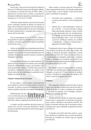 17
Processo Civil
	 Ocorre que, o Processo de Execução do Código de           	 Após a citação, o réu tem o prazo de 3 dias para re-
Processo Civil Brasileiro passou por alterações substan-    alizar o pagamento da dívida. Se realizado o pagamento
ciais durante as reformas dos anos de 2005 e 2006. A        no prazo legal, o juiz irá intimar o autor da execução
questão que se coloca hoje é verificar a extensão das       para se manifestar. Este poderá:
principais modificações operadas na sistemática proces-
sual pela Lei 11.232, de 22.12.2005.                            •	   Concordar com o pagamento → o processo
                                                                     executivo será extinto e o valor levantado pelo
	 A doutrina sempre apontou o processo de execução                   autor;
como o principal causador da demora na solução do
litígio. Havia institutos no processo de execução pouco         •	   Afirmar que o valor depositado é menor do
práticos e sem sentido justificável, tal como a dualidade            que o devido → O juiz irá decidir a impug-
de ações (conhecimento e execução) para assegurar o                  nação apresentada, podendo o autor levantar
mesmo direito discutido.                                             o valor depositado pelo réu imediatamente.
                                                                     Se a decisão for pela rejeição da impugnação
	 Com a promulgação da Lei 11.232/05, o objetivo                     apresentada pelo autor, o juiz irá extinguir
do legislador foi criar uma disciplina processual menos              o processo através de sentença. Se acolhida
complexa, com maior grau de efetividade na satisfação                a impugnação, o processo continua para o
do direito do credor.                                                pagamento do saldo devedor.

	 Assim, um dos pontos mais importantes da reforma          	 É importante observar que o processo de execução
foi a introdução da nova sistemática do cumprimento de      visa satisfazer um direito do credor. Deste modo, este
sentença. Esta consiste na fase procedimental que visa      poderá, na inicial da execução, indicar bens a serem
satisfazer obrigação por quantia certa por execução ou      penhorados (art.652, §2º). O juiz poderá, de ofício ou
obrigações específicas.                                     a requerimento do exeqüente, determinar, a qualquer
                                                            tempo, a intimação do executado (na pessoa de seu
	 O cumprimento sentença, em outras palavras, é o           advogado ou pessoalmente) para indicar bens passíveis
início da fase de execução da sentença sem intervalo        de penhora (art.652,§3º e §4º).
da fase de conhecimento em que o juiz proferiu a de-
cisão de quem tem o direito. O instituto retirou da fase    	 Em relação à fase de cumprimento de sentença,
executória a autonomia existente em relação à fase          o devedor será intimado para efetuar o pagamento da
anterior (processo de conhecimento), garantindo maior       obrigação no prazo de 15 dias, sob pena de penhora
rapidez na solução da lide.                                 de bens e incidência de uma multa equivalente a 10%
                                                            sobre o valor da obrigação (art.475-J).
Citação e Intimação na Execução:
                                                            Penhora:
	 No que tange a citação, apenas mencionaremos
neste capitulo as características do instituto na fase de   	 Não cumprida a obrigação pelo devedor no prazo
execução. As demais características poderão ser anali-      legal, será realizada a penhora dos bens do devedor. O
sadas em capítulo específico já estudado nesta apostila.    oficial de justiça irá voltar ao endereço do executado
                                                            e, em poder da segunda via do mandado, realizar a
	 Diferentemente da fase de conhecimento em que             penhora e a avaliação dos bens.
o réu é citado para apresentar defesa, no processo de
execução o executado será citado para, no prazo de 3        	 A penhora deverá incidir em tantos bens quantos
(três) dias, efetuar o pagamento da dívida (art.652).       bastem para o pagamento do principal atualizado,
                                                            juros, custas e honorários advocatícios (art.659). Ela
	 A citação será feita mediante oficial de justiça, de      pode ser realizada onde quer que se encontrem os bens,
acordo com o art.222. O ato que determina a citação         ainda que sob a posse, detenção ou guarda de terceiros
consiste em decisão interlocutória, recorrível por agravo   (art.659,§1º).
de instrumento.
                                                            	 Na hipótese de incidir sobre bens imóveis, a pen-
	                                                           hora realizar-se-á mediante auto ou termo de penhora,
                                                            devendo ser averbada em cartório logo em seguida
                                                            (art.659,§4º).
 