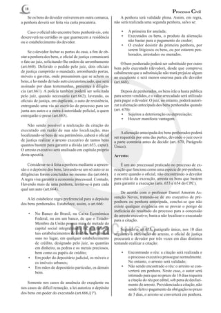 18
                                                                                                  Processo Civil
	 Se os bens do devedor estiverem em outra comarca,         	 A penhora terá validade plena. Assim, em regra,
a penhora deverá ser feita via carta precatória.            não será realizada uma segunda penhora, salvo se:

	 Caso o oficial não encontre bens penhoráveis, este            •	   A primeira for anulada;
descreverá na certidão os que guarnecem a residência            •	   Executados os bens, o produto da alienação
ou o estabelecimento do devedor.                                     não bastar para o pagamento do credor;
                                                                •	   O credor desistir da primeira penhora, por
                                                                     serem litigiosos os bens, ou por estarem pen-
	 Se o devedor fechar as portas da casa, a fim de ob-
                                                                     horados, arrestados ou onerados.
star a penhora dos bens, o oficial de justiça comunicará
o fato ao juiz, solicitando-lhe ordem de arrombamento       	 O bem penhorado poderá ser substituído por outro
(art.660). Deferido o pedido pelo juiz, dois oficiais       bem pelo executado (devedor), desde que comprove
de justiça cumprirão o mandado, arrombando portas,          cabalmente que a substituição não trará prejuízo algum
móveis e gavetas, onde presumirem que se achem os           ao exeqüente e será menos onerosa para ele devedor
bens, e lavrando de tudo auto circunstanciado, que será     (art.668).
assinado por duas testemunhas, presentes à diligên-
cia (art.661). A polícia também poderá ser solicitada       	 Depois de penhorados, os bens irão a hasta pública
pelo juiz, quando necessário (art.662), lavrando, os        para serem vendidos, e o valor arrecadado será utilizado
oficiais de justiça, em duplicata, o auto de resistência,   para pagar o devedor. O juiz, no entanto, poderá autori-
entregando uma via ao escrivão do processo para ser         zar a alienação antecipada dos bens penhorados quando
junta aos autos e a outra à autoridade policial, a quem     (art. 670):
entregarão o preso (art.663).                                     •	 Sujeitos a deterioração ou depreciação;
                                                                  •	 Houver manifesta vantagem.
	 Não sendo possível a realização da citação do
executado em razão de sua não localização, mas
                                                            	 A alienação antecipada dos bens penhorados poderá
localizando-se bens de seu patrimônio, caberá o oficial
                                                            ser requerida por uma das partes, devendo o juiz ouvir
de justiça realizar o arresto executivo de tantos bens      a parte contrária antes de decidir (art. 670, Parágrafo
quantos bastem para garantir a dívida (art.653, caput).     Único).
O arresto executivo será analisado em capítulo próprio
desta apostila.                                             Arresto:

	 Considerar-se-á feita a penhora mediante a apreen-        	 É um ato processual praticado no processo de ex-
são e o depósito dos bens, lavrando-se um só auto se as     ecução que funciona como uma espécie de pré-penhora,
diligências forem concluídas no mesmo dia (art.664).        e ocorre quando o oficial, não encontrando o devedor
A regra visa garantir a economia processual. Contudo,       para citá-lo da execução, arresta os bens que bastem
Havendo mais de uma penhora, lavrar-se-á para cada          para garantir a execução (arts. 653 e 654 do CPC).
qual um auto (art.664).
                                                            	 De acordo com o professor Daniel Amorim As-
	 A lei estabelece regra preferencial para o depósito       sunção Neves, tratando-se de ato executivo de pré-
                                                            penhora ou penhora antecipada, conclui-se que não
dos bens penhorados. Estabelece, assim, o art.666:
                                                            existe qualquer exigência em se provar o perigo de
                                                            ineficácia do resultado do processo para a concessão
    •	   No Banco do Brasil, na Caixa Econômica             do arresto executivo; basta a não localizar o executado
         Federal, ou em um banco, de que o Estado-          para a citação.
         Membro da União possua mais de metade do
         capital social integralizado; ou, em falta de      	 Segundo o art.653, parágrafo único, nos 10 dias
         tais estabelecimentos de crédito, ou agências      seguintes à efetivação do arresto, o oficial de justiça
         suas no lugar, em qualquer estabelecimento         procurará o devedor por três vezes em dias distintos
         de crédito, designado pelo juiz, as quantias       tentando realizar a citação:
         em dinheiro, as pedras e os metais preciosos,
         bem como os papéis de crédito;                         •	   Encontrando o réu: a citação será realizada e
    •	   Em poder do depositário judicial, os móveis e               o processo executivo prossegue normalmente.
         os imóveis urbanos;                                         No entanto, o arresto será validado;
    •	   Em mãos de depositário particular, os demais           •	   Não sendo encontrado o réu: o arresto se con-
         bens.                                                       verterá em penhora. Neste caso, o autor será
                                                                     intimado para que no prazo de 10 dias requeira
                                                                     a citação do réu por edital, sob pena de desfazi-
	 Somente nos casos de anuência do exeqüente ou
                                                                     mento do arresto. Providenciada a citação, não
nos casos de difícil remoção, a lei autoriza o depósito              sendo feito o pagamento da obrigação no prazo
dos bens em poder do executado (art.666,§1º).                        de 3 dias, o arresto se converterá em penhora.
 