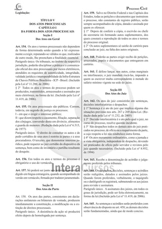 20
                                                                                                  Processo Civil
Legislação:                                                  Art. 159. Salvo no Distrito Federal e nas Capitais dos
                                                             Estados, todas as petições e documentos que instruírem
                  TÍTULO V                                   o processo, não constantes de registro público, serão
            DOS ATOS PROCESSUAIS                             sempre acompanhados de cópia, datada e assinada por
                 CAPÍTULO I                                  quem os oferecer.
       DA FORMA DOS ATOS PROCESSUAIS                         § 1º Depois de conferir a cópia, o escrivão ou chefe
                    Seção I                                  da secretaria irá formando autos suplementares, dos
               Dos Atos em Geral                             quais constará a reprodução de todos os atos e termos
                                                             do processo original.
Art. 154.  Os atos e termos processuais não dependem         § 2º Os autos suplementares só sairão de cartório para
de forma determinada senão quando a lei expressa-            conclusão ao juiz, na falta dos autos originais.
mente a exigir, reputando-se válidos os que, realizados
de outro modo, Ihe preencham a finalidade essencial.         Art. 160. Poderão as partes exigir recibo de petições,
Parágrafo único. Os tribunais, no âmbito da respectiva       arrazoados, papéis e documentos que entregarem em
jurisdição, poderão disciplinar a prática e a comunica-      cartório.
ção oficial dos atos processuais por meios eletrônicos,
atendidos os requisitos de autenticidade, integridade,       Art. 161. É defeso lançar, nos autos, cotas marginais
validade jurídica e interoperabilidade da Infra-Estrutura    ou interlineares; o juiz mandará riscá-las, impondo a
de Chaves Públicas Brasileira - ICP - Brasil. (Incluído      quem as escrever multa correspondente à metade do
pela Lei nº 11.280, de 2006)                                 salário mínimo vigente na sede do juízo.
§ 2º Todos os atos e termos do processo podem ser
                                                                                  Seção III
produzidos, transmitidos, armazenados e assinados por
                                                                               Dos Atos do Juiz
meio eletrônico, na forma da lei. (Incluído pela Lei nº
11.419, de 2006).
                                                             Art. 162. Os atos do juiz consistirão em sentenças,
                                                             decisões interlocutórias e despachos.
Art. 155. Os atos processuais são públicos. Correm,
                                                             § 1º Sentença é o ato do juiz que implica alguma das
todavia, em segredo de justiça os processos:
                                                             situações previstas nos arts. 267 e 269 desta Lei. (Re-
I - em que o exigir o interesse público;
                                                             dação dada pela Lei nº 11.232, de 2005)
Il - que dizem respeito a casamento, filiação, separação     § 2º Decisão interlocutória é o ato pelo qual o juiz, no
dos cônjuges, conversão desta em divórcio, alimentos         curso do processo, resolve questão incidente.
e guarda de menores. (Redação dada pela Lei nº 6.515,        § 3º São despachos todos os demais atos do juiz prati-
de 1977)                                                     cados no processo, de ofício ou a requerimento da parte,
Parágrafo único. O direito de consultar os autos e de        a cujo respeito a lei não estabelece outra forma.
pedir certidões de seus atos é restrito às partes e a seus   § 4º Os atos meramente ordinatórios, como a juntada e
procuradores. O terceiro, que demonstrar interesse ju-       a vista obrigatória, independem de despacho, devendo
rídico, pode requerer ao juiz certidão do dispositivo da     ser praticados de ofício pelo servidor e revistos pelo
sentença, bem como de inventário e partilha resultante       juiz quando necessários. (Incluído pela Lei nº 8.952,
do desquite.                                                 de 1994)

Art. 156. Em todos os atos e termos do processo é            Art. 163. Recebe a denominação de acórdão o julga-
obrigatório o uso do vernáculo.                              mento proferido pelos tribunais.

Art. 157. Só poderá ser junto aos autos documento re-        Art. 164. Os despachos, decisões, sentenças e acórdãos
digido em língua estrangeira, quando acompanhado de          serão redigidos, datados e assinados pelos juízes.
versão em vernáculo, firmada por tradutor juramentado.       Quando forem proferidos, verbalmente, o taquígrafo
                                                             ou o datilógrafo os registrará, submetendo-os aos juízes
                      Seção II                               para revisão e assinatura.
                  Dos Atos da Parte                          Parágrafo único. A assinatura dos juízes, em todos os
                                                             graus de jurisdição, pode ser feita eletronicamente, na
Art. 158. Os atos das partes, consistentes em decla-         forma da lei.(Incluído pela Lei nº 11.419, de 2006).
rações unilaterais ou bilaterais de vontade, produzem
imediatamente a constituição, a modificação ou a ex-         Art. 165.  As sentenças e acórdãos serão proferidos com
tinção de direitos processuais.                              observância do disposto no art. 458; as demais decisões
Parágrafo único. A desistência da ação só produzirá          serão fundamentadas, ainda que de modo conciso.
efeito depois de homologada por sentença.
 