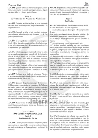 23
Processo Civil
Art. 192. Quando a lei não marcar outro prazo, as in-       Art. 201. Expedir-se-á carta de ordem se o juiz for sub-
timações somente obrigarão a comparecimento depois          ordinado ao tribunal de que ela emanar; carta rogatória,
de decorridas 24 (vinte e quatro) horas.                    quando dirigida à autoridade judiciária estrangeira; e
                                                            carta precatória nos demais casos.
                    Seção II
   Da Verificação dos Prazos e das Penalidades                                     Seção II
                                                                                  Das Cartas
Art. 193. Compete ao juiz verificar se o serventuário
excedeu, sem motivo legítimo, os prazos que este Có-        Art. 202. São requisitos essenciais da carta de ordem,
digo estabelece.                                            da carta precatória e da carta rogatória:
                                                            I - a indicação dos juízes de origem e de cumprimento
Art. 194. Apurada a falta, o juiz mandará instaurar         do ato;
procedimento administrativo, na forma da Lei de Or-         II - o inteiro teor da petição, do despacho judicial e do
ganização Judiciária.                                       instrumento do mandato conferido ao advogado;
                                                            III - a menção do ato processual, que Ihe constitui o
Art. 195. O advogado deve restituir os autos no prazo       objeto;
legal. Não o fazendo, mandará o juiz, de ofício, riscar     IV - o encerramento com a assinatura do juiz.
o que neles houver escrito e desentranhar as alegações      § 1º O juiz mandará trasladar, na carta, quaisquer
e documentos que apresentar.                                outras peças, bem como instruí-la com mapa, desenho
                                                            ou gráfico, sempre que estes documentos devam ser
Art. 196. É lícito a qualquer interessado cobrar os autos   examinados, na diligência, pelas partes, peritos ou
ao advogado que exceder o prazo legal. Se, intimado,        testemunhas.
não os devolver dentro em 24 (vinte e quatro) horas,        § 2º Quando o objeto da carta for exame pericial sobre
perderá o direito à vista fora de cartório e incorrerá      documento, este será remetido em original, ficando nos
em multa, correspondente à metade do salário mínimo         autos reprodução fotográfica.
vigente na sede do juízo.                                   § 3º A carta de ordem, carta precatória ou carta rogatória
Parágrafo único. Apurada a falta, o juiz comunicará o       pode ser expedida por meio eletrônico, situação em que
fato à seção local da Ordem dos Advogados do Brasil,        a assinatura do juiz deverá ser eletrônica, na forma da
para o procedimento disciplinar e imposição da multa.       lei. (Incluído pela Lei nº 11.419, de 2006).

Art. 197. Aplicam-se ao órgão do Ministério Público         Art. 203. Em todas as cartas declarará o juiz o prazo
e ao representante da Fazenda Pública as disposições        dentro do qual deverão ser cumpridas, atendendo à
constantes dos arts. 195 e 196.                             facilidade das comunicações e à natureza da diligência.

Art. 198. Qualquer das partes ou o órgão do Ministério      Art. 204. A carta tem caráter itinerante; antes ou de-
Público poderá representar ao presidente do Tribunal        pois de Ihe ser ordenado o cumprimento, poderá ser
de Justiça contra o juiz que excedeu os prazos previstos    apresentada a juízo diverso do que dela consta, a fim
em lei. Distribuída a representação ao órgão compe-         de se praticar o ato.
tente, instaurar-se-á procedimento para apuração da
responsabilidade. O relator, conforme as circunstân-        Art. 205. Havendo urgência, transmitir-se-ão a carta
cias, poderá avocar os autos em que ocorreu excesso         de ordem e a carta precatória por telegrama, radiograma
de prazo, designando outro juiz para decidir a causa.       ou telefone.

Art. 199. A disposição do artigo anterior aplicar-se-á      Art. 206. A carta de ordem e a carta precatória, por
aos tribunais superiores na forma que dispuser o seu        telegrama ou radiograma, conterão, em resumo sub-
regimento interno.                                          stancial, os requisitos mencionados no art. 202, bem
                                                            como a declaração, pela agência expedidora, de estar
               CAPÍTULO IV                                  reconhecida a assinatura do juiz.
       DAS COMUNICAÇÕES DOS ATOS
                   Seção I                                  Art. 207. O secretário do tribunal ou o escrivão do
            Das Disposições Gerais                          juízo deprecante transmitirá, por telefone, a carta de
                                                            ordem, ou a carta precatória ao juízo, em que houver
Art. 200. Os atos processuais serão cumpridos por or-       de cumprir-se o ato, por intermédio do escrivão do
dem judicial ou requisitados por carta, conforme hajam      primeiro ofício da primeira vara, se houver na comarca
de realizar-se dentro ou fora dos limites territoriais da   mais de um ofício ou de uma vara, observando, quanto
comarca.                                                    aos requisitos, o disposto no artigo antecedente.
 