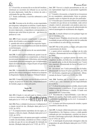 24
                                                                                                  Processo Civil
§ 1º O escrivão, no mesmo dia ou no dia útil imediato,      Art. 215 Far-se-á a citação pessoalmente ao réu, ao
telefonará ao secretário do tribunal ou ao escrivão         seu representante legal ou ao procurador legalmente
do juízo deprecante, lendo-lhe os termos da carta e         autorizado.
solicitando-lhe que Iha confirme.                           § 1º Estando o réu ausente, a citação far-se-á na pessoa
§ 2º Sendo confirmada, o escrivão submeterá a carta         de seu mandatário, administrador, feitor ou gerente,
a despacho.                                                 quando a ação se originar de atos por eles praticados.
                                                            § 2º O locador que se ausentar do Brasil sem cientificar
Art. 208. Executar-se-ão, de ofício, os atos requisitados   o locatário de que deixou na localidade, onde estiver
por telegrama, radiograma ou telefone. A parte deposi-      situado o imóvel, procurador com poderes para rece-
tará, contudo, na secretaria do tribunal ou no cartório     ber citação, será citado na pessoa do administrador do
do juízo deprecante, a importância correspondente às        imóvel encarregado do recebimento dos aluguéis.
despesas que serão feitas no juízo em que houver de
praticar-se o ato.                                          Art. 216  A citação efetuar-se-á em qualquer lugar em
                                                            que se encontre o réu.
                                                            Parágrafo único. O militar, em serviço ativo, será citado
Art. 209. O juiz recusará cumprimento à carta prec-
                                                            na unidade em que estiver servindo se não for conhecida
atória, devolvendo-a com despacho motivado:
                                                            a sua residência ou nela não for encontrado.
I - quando não estiver revestida dos requisitos legais;
II - quando carecer de competência em razão da matéria
                                                            Art. 217. Não se fará, porém, a citação, salvo para evitar
ou da hierarquia;
                                                            o perecimento do direito:
III - quando tiver dúvida acerca de sua autenticidade.
                                                            I - a quem estiver assistindo a qualquer ato de culto
                                                            religioso; (Renumerado do Inciso II pela Lei nº 8.952,
Art. 210. A carta rogatória obedecerá, quanto à sua ad-     de 1994)
missibilidade e modo de seu cumprimento, ao disposto        II - ao cônjuge ou a qualquer parente do morto, con-
na convenção internacional; à falta desta, será remetida    sangüíneo ou afim, em linha reta, ou na linha colateral
à autoridade judiciária estrangeira, por via diplomática,   em segundo grau, no dia do falecimento e nos 7 (sete)
depois de traduzida para a língua do país em que há de      dias seguintes; (Renumerado do Inciso III pela Lei nº
praticar-se o ato.                                          8.952, de 1994
                                                            III - aos noivos, nos 3 (três) primeiros dias de bodas;
Art. 211. A concessão de exeqüibilidade às cartas ro-       (Renumerado do Inciso IV pela Lei nº 8.952, de 1994
gatórias das justiças estrangeiras obedecerá ao disposto    IV - aos doentes, enquanto grave o seu estado. (Renu-
no Regimento Interno do Supremo Tribunal Federal.           merado do Inciso V pela Lei nº 8.952, de 1994

Art. 212. Cumprida a carta, será devolvida ao juízo de      Art. 218. Também não se fará citação, quando se
origem, no prazo de 10 (dez) dias, independentemente        verificar que o réu é demente ou está impossibilitado
de traslado, pagas as custas pela parte.                    de recebê-la.
                                                            § 1º O oficial de justiça passará certidão, descrevendo
                      Seção III                             minuciosamente a ocorrência. O juiz nomeará um
                     Das Citações                           médico, a fim de examinar o citando. O laudo será
                                                            apresentado em 5 (cinco) dias.
Art. 213. Citação é o ato pelo qual se chama a juízo        § 2º Reconhecida a impossibilidade, o juiz dará ao
o réu ou o interessado a fim de se defender. (Redação       citando um curador, observando, quanto à sua escolha,
dada pela Lei nº 5.925, de 1973)                            a preferência estabelecida na lei civil. A nomeação é
                                                            restrita à causa.
Art. 214. Para a validade do processo é indispensável       § 3º A citação será feita na pessoa do curador, a quem
a citação inicial do réu. (Redação dada pela Lei nº         incumbirá a defesa do réu.
5.925, de 1973)
§ 1º O comparecimento espontâneo do réu supre, en-          Art. 219. A citação válida torna prevento o juízo, induz
tretanto, a falta de citação. (Redação dada pela Lei nº     litispendência e faz litigiosa a coisa; e, ainda quando
                                                            ordenada por juiz incompetente, constitui em mora o
5.925, de 1973)
                                                            devedor e interrompe a prescrição. (Redação dada pela
§ 2º Comparecendo o réu apenas para argüir a nulidade
                                                            Lei nº 5.925, de 1973)
e sendo esta decretada, considerar-se-á feita a citação
                                                            § 1º A interrupção da prescrição retroagirá à data da
na data em que ele ou seu advogado for intimado da
                                                            propositura da ação.(Redação dada pela Lei nº 8.952,
decisão. (Redação dada pela Lei nº 5.925, de 1973)
                                                            de 1994)
 