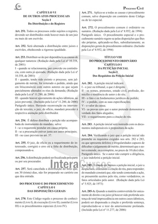 28
                                                                                                  Processo Civil
                CAPÍTULO VI                                  Art. 271. Aplica-se a todas as causas o procedimento
       DE OUTROS ATOS PROCESSUAIS                            comum, salvo disposição em contrário deste Código
                     Seção I                                 ou de lei especial.
          Da Distribuição e do Registro
                                                             Art. 272. O procedimento comum é ordinário ou
Art. 251. Todos os processos estão sujeitos a registro,      sumário. (Redação dada pela Lei nº 8.952, de 1994)
devendo ser distribuídos onde houver mais de um juiz         Parágrafo único. O procedimento especial e o pro-
ou mais de um escrivão.                                      cedimento sumário regem-se pelas disposições que Ihes
                                                             são próprias, aplicando-se-lhes, subsidiariamente, as
Art. 252. Será alternada a distribuição entre juízes e       disposições gerais do procedimento ordinário. (Incluído
escrivães, obedecendo a rigorosa igualdade.                  pela Lei nº 8.952, de 1994)

Art. 253. Distribuir-se-ão por dependência as causas de                      TÍTULO VIII
qualquer natureza: (Redação dada pela Lei nº 10.358,               DO PROCEDIMENTO ORDINÁRIO
de 2001)                                                                     CAPÍTULO I
I - quando se relacionarem, por conexão ou continên-                     DA PETIÇÃO INICIAL
cia, com outra já ajuizada; (Redação dada pela Lei nº                            Seção I
10.358, de 2001)                                                     Dos Requisitos da Petição Inicial
II - quando, tendo sido extinto o processo, sem jul-
gamento de mérito, for reiterado o pedido, ainda que         Art. 282. A petição inicial indicará:
em litisconsórcio com outros autores ou que sejam            I - o juiz ou tribunal, a que é dirigida;
parcialmente alterados os réus da demanda; (Redação          II - os nomes, prenomes, estado civil, profissão, do-
dada pela Lei nº 11.280, de 2006)                            micílio e residência do autor e do réu;
III - quando houver ajuizamento de ações idênticas, ao       III - o fato e os fundamentos jurídicos do pedido;
juízo prevento. (Incluído pela Lei nº 11.280, de 2006)       IV - o pedido, com as suas especificações;
Parágrafo único. Havendo reconvenção ou interven-            V - o valor da causa;
ção de terceiro, o juiz, de ofício, mandará proceder à       VI - as provas com que o autor pretende demonstrar a
respectiva anotação pelo distribuidor.                       verdade dos fatos alegados;
                                                             VII - o requerimento para a citação do réu.
Art. 254. É defeso distribuir a petição não acompan-
hada do instrumento do mandato, salvo:                       Art. 283. A petição inicial será instruída com os docu-
I - se o requerente postular em causa própria;               mentos indispensáveis à propositura da ação.
II - se a procuração estiver junta aos autos principais;
III - no caso previsto no art. 37.                           Art. 284. Verificando o juiz que a petição inicial não
                                                             preenche os requisitos exigidos nos arts. 282 e 283,
Art. 255. O juiz, de ofício ou a requerimento do in-         ou que apresenta defeitos e irregularidades capazes de
teressado, corrigirá o erro ou a falta de distribuição,      dificultar o julgamento de mérito, determinará que o au-
compensando-a.                                               tor a emende, ou a complete, no prazo de 10 (dez) dias.
                                                             Parágrafo único. Se o autor não cumprir a diligência,
Art. 256. A distribuição poderá ser fiscalizada pela parte   o juiz indeferirá a petição inicial.
ou por seu procurador.
                                                             Art. 285. Estando em termos a petição inicial, o juiz a
Art. 257. Será cancelada a distribuição do feito que,        despachará, ordenando a citação do réu, para responder;
em 30 (trinta) dias, não for preparado no cartório em        do mandado constará que, não sendo contestada a ação,
que deu entrada.                                             se presumirão aceitos pelo réu, como verdadeiros, os
                                                             fatos articulados pelo autor. (Redação dada pela Lei
    DO PROCESSO E DO PROCEDIMENTO                            nº 5.925, de 1973)
              CAPÍTULO I
        DAS DISPOSIÇÕES GERAIS                               Art. 285-A. Quando a matéria controvertida for unica-
                                                             mente de direito e no juízo já houver sido proferida sen-
Art. 270. Este Código regula o processo de conheci-          tença de total improcedência em outros casos idênticos,
mento (Livro I), de execução (Livro II), cautelar (Livro     poderá ser dispensada a citação e proferida sentença,
III) e os procedimentos especiais (Livro IV).                reproduzindo-se o teor da anteriormente prolatada.
                                                             (Incluído pela Lei nº 11.277, de 2006)
 