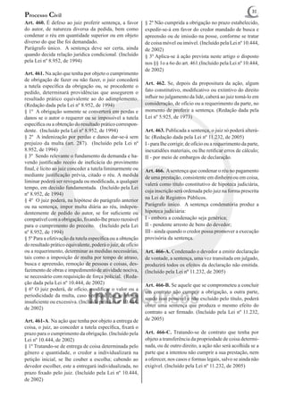 31
Processo Civil
Art. 460. É defeso ao juiz proferir sentença, a favor        § 2º Não cumprida a obrigação no prazo estabelecido,
do autor, de natureza diversa da pedida, bem como            expedir-se-á em favor do credor mandado de busca e
condenar o réu em quantidade superior ou em objeto           apreensão ou de imissão na posse, conforme se tratar
diverso do que Ihe foi demandado.                            de coisa móvel ou imóvel. (Incluído pela Lei nº 10.444,
Parágrafo único. A sentença deve ser certa, ainda            de 2002)
quando decida relação jurídica condicional. (Incluído        § 3º Aplica-se à ação prevista neste artigo o disposto
pela Lei nº 8.952, de 1994)                                  nos §§ 1o a 6o do art. 461.(Incluído pela Lei nº 10.444,
                                                             de 2002)
Art. 461. Na ação que tenha por objeto o cumprimento
de obrigação de fazer ou não fazer, o juiz concederá
                                                             Art. 462. Se, depois da propositura da ação, algum
a tutela específica da obrigação ou, se procedente o
pedido, determinará providências que assegurem o             fato constitutivo, modificativo ou extintivo do direito
resultado prático equivalente ao do adimplemento.            influir no julgamento da lide, caberá ao juiz tomá-lo em
(Redação dada pela Lei nº 8.952, de 1994)                    consideração, de ofício ou a requerimento da parte, no
§ 1º A obrigação somente se converterá em perdas e           momento de proferir a sentença. (Redação dada pela
danos se o autor o requerer ou se impossível a tutela        Lei nº 5.925, de 1973)
específica ou a obtenção do resultado prático correspon-
dente. (Incluído pela Lei nº 8.952, de 1994)                 Art. 463. Publicada a sentença, o juiz só poderá alterá-
§ 2º A indenização por perdas e danos dar-se-á sem           la: (Redação dada pela Lei nº 11.232, de 2005)
prejuízo da multa (art. 287). (Incluído pela Lei nº          I - para Ihe corrigir, de ofício ou a requerimento da parte,
8.952, de 1994)                                              inexatidões materiais, ou Ihe retificar erros de cálculo;
§ 3º Sendo relevante o fundamento da demanda e ha-           II - por meio de embargos de declaração.
vendo justificado receio de ineficácia do provimento
final, é lícito ao juiz conceder a tutela liminarmente ou    Art. 466. A sentença que condenar o réu no pagamento
mediante justificação prévia, citado o réu. A medida         de uma prestação, consistente em dinheiro ou em coisa,
liminar poderá ser revogada ou modificada, a qualquer
                                                             valerá como título constitutivo de hipoteca judiciária,
tempo, em decisão fundamentada. (Incluído pela Lei
                                                             cuja inscrição será ordenada pelo juiz na forma prescrita
nº 8.952, de 1994)
                                                             na Lei de Registros Públicos.
§ 4º O juiz poderá, na hipótese do parágrafo anterior
ou na sentença, impor multa diária ao réu, indepen-          Parágrafo único. A sentença condenatória produz a
dentemente de pedido do autor, se for suficiente ou          hipoteca judiciária:
compatível com a obrigação, fixando-lhe prazo razoável       I - embora a condenação seja genérica;
para o cumprimento do preceito. (Incluído pela Lei           II - pendente arresto de bens do devedor;
nº 8.952, de 1994)                                           III - ainda quando o credor possa promover a execução
§ 5º Para a efetivação da tutela específica ou a obtenção    provisória da sentença.
do resultado prático equivalente, poderá o juiz, de ofício
ou a requerimento, determinar as medidas necessárias,        Art. 466-A. Condenado o devedor a emitir declaração
tais como a imposição de multa por tempo de atraso,          de vontade, a sentença, uma vez transitada em julgado,
busca e apreensão, remoção de pessoas e coisas, des-         produzirá todos os efeitos da declaração não emitida.
fazimento de obras e impedimento de atividade nociva,        (Incluído pela Lei nº 11.232, de 2005)
se necessário com requisição de força policial. (Reda-
ção dada pela Lei nº 10.444, de 2002)                        Art. 466-B. Se aquele que se comprometeu a concluir
§ 6º O juiz poderá, de ofício, modificar o valor ou a
                                                             um contrato não cumprir a obrigação, a outra parte,
periodicidade da multa, caso verifique que se tornou
                                                             sendo isso possível e não excluído pelo título, poderá
insuficiente ou excessiva. (Incluído pela Lei nº 10.444,
                                                             obter uma sentença que produza o mesmo efeito do
de 2002)
                                                             contrato a ser firmado. (Incluído pela Lei nº 11.232,
Art. 461-A. Na ação que tenha por objeto a entrega de        de 2005)
coisa, o juiz, ao conceder a tutela específica, fixará o
prazo para o cumprimento da obrigação. (Incluído pela        Art. 466-C. Tratando-se de contrato que tenha por
Lei nº 10.444, de 2002)                                      objeto a transferência da propriedade de coisa determi-
§ 1º Tratando-se de entrega de coisa determinada pelo        nada, ou de outro direito, a ação não será acolhida se a
gênero e quantidade, o credor a individualizará na           parte que a intentou não cumprir a sua prestação, nem
petição inicial, se lhe couber a escolha; cabendo ao         a oferecer, nos casos e formas legais, salvo se ainda não
devedor escolher, este a entregará individualizada, no       exigível. (Incluído pela Lei nº 11.232, de 2005)
prazo fixado pelo juiz. (Incluído pela Lei nº 10.444,
de 2002)
 