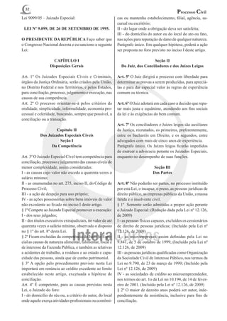 32
                                                                                                   Processo Civil
Lei 9099/05 – Juizado Especial:                               cas ou mantenha estabelecimento, filial, agência, su-
                                                              cursal ou escritório;
 LEI Nº 9.099, DE 26 DE SETEMBRO DE 1995.                     II - do lugar onde a obrigação deva ser satisfeita;
                                                              III - do domicílio do autor ou do local do ato ou fato,
O PRESIDENTE DA REPÚBLICA Faço saber que                      nas ações para reparação de dano de qualquer natureza.
o Congresso Nacional decreta e eu sanciono a seguinte         Parágrafo único. Em qualquer hipótese, poderá a ação
Lei:                                                          ser proposta no foro previsto no inciso I deste artigo.

                    CAPÍTULO I                                                    Seção II
                  Disposições Gerais                            Do Juiz, dos Conciliadores e dos Juízes Leigos

Art. 1º Os Juizados Especiais Cíveis e Criminais,             Art. 5º O Juiz dirigirá o processo com liberdade para
órgãos da Justiça Ordinária, serão criados pela União,        determinar as provas a serem produzidas, para apreciá-
no Distrito Federal e nos Territórios, e pelos Estados,       las e para dar especial valor às regras de experiência
para conciliação, processo, julgamento e execução, nas        comum ou técnica.
causas de sua competência.
Art. 2º O processo orientar-se-á pelos critérios da           Art. 6º O Juiz adotará em cada caso a decisão que repu-
oralidade, simplicidade, informalidade, economia pro-         tar mais justa e equânime, atendendo aos fins sociais
cessual e celeridade, buscando, sempre que possível, a        da lei e às exigências do bem comum.
conciliação ou a transação.
                                                              Art. 7º Os conciliadores e Juízes leigos são auxiliares
                     Capítulo II                              da Justiça, recrutados, os primeiros, preferentemente,
            Dos Juizados Especiais Cíveis                     entre os bacharéis em Direito, e os segundos, entre
                      Seção I                                 advogados com mais de cinco anos de experiência.
                  Da Competência                              Parágrafo único. Os Juízes leigos ficarão impedidos
                                                              de exercer a advocacia perante os Juizados Especiais,
Art. 3º O Juizado Especial Cível tem competência para         enquanto no desempenho de suas funções.
conciliação, processo e julgamento das causas cíveis de
menor complexidade, assim consideradas:                                             Seção III
I - as causas cujo valor não exceda a quarenta vezes o                              Das Partes
salário mínimo;
II - as enumeradas no art. 275, inciso II, do Código de       Art. 8º Não poderão ser partes, no processo instituído
Processo Civil;                                               por esta Lei, o incapaz, o preso, as pessoas jurídicas de
III - a ação de despejo para uso próprio;                     direito público, as empresas públicas da União, a massa
IV - as ações possessórias sobre bens imóveis de valor        falida e o insolvente civil.
não excedente ao fixado no inciso I deste artigo.             § 1º Somente serão admitidas a propor ação perante
§ 1º Compete ao Juizado Especial promover a execução:         o Juizado Especial: (Redação dada pela Lei nº 12.126,
I - dos seus julgados;                                        de 2009)
II - dos títulos executivos extrajudiciais, no valor de até   I - as pessoas físicas capazes, excluídos os cessionários
quarenta vezes o salário mínimo, observado o disposto         de direito de pessoas jurídicas; (Incluído pela Lei nº
no § 1º do art. 8º desta Lei.                                 12.126, de 2009)
§ 2º Ficam excluídas da competência do Juizado Espe-          II - as microempresas, assim definidas pela Lei no
cial as causas de natureza alimentar, falimentar, fiscal e    9.841, de 5 de outubro de 1999; (Incluído pela Lei nº
de interesse da Fazenda Pública, e também as relativas        12.126, de 2009)
a acidentes de trabalho, a resíduos e ao estado e capa-       III - as pessoas jurídicas qualificadas como Organização
cidade das pessoas, ainda que de cunho patrimonial.           da Sociedade Civil de Interesse Público, nos termos da
§ 3º A opção pelo procedimento previsto nesta Lei             Lei no 9.790, de 23 de março de 1999; (Incluído pela
importará em renúncia ao crédito excedente ao limite          Lei nº 12.126, de 2009)
estabelecido neste artigo, excetuada a hipótese de            IV - as sociedades de crédito ao microempreendedor,
conciliação.                                                  nos termos do art. 1o da Lei no 10.194, de 14 de fever-
Art. 4º É competente, para as causas previstas nesta          eiro de 2001. (Incluído pela Lei nº 12.126, de 2009)
Lei, o Juizado do foro:                                       § 2º O maior de dezoito anos poderá ser autor, inde-
I - do domicílio do réu ou, a critério do autor, do local     pendentemente de assistência, inclusive para fins de
onde aquele exerça atividades profissionais ou econômi-       conciliação.
 