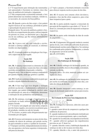 35
Processo Civil
§ 1º O requerimento para intimação das testemunhas          § 2º Após o preparo, a Secretaria intimará o recorrido
será apresentado à Secretaria no mínimo cinco dias          para oferecer resposta escrita no prazo de dez dias.
antes da audiência de instrução e julgamento.
§ 2º Não comparecendo a testemunha intimada, o Juiz         Art. 43. O recurso terá somente efeito devolutivo,
poderá determinar sua imediata condução, valendo-se,        podendo o Juiz dar-lhe efeito suspensivo, para evitar
se necessário, do concurso da força pública.                dano irreparável para a parte.

Art. 35. Quando a prova do fato exigir, o Juiz poderá       Art. 44. As partes poderão requerer a transcrição da
inquirir técnicos de sua confiança, permitida às partes     gravação da fita magnética a que alude o § 3º do art. 13
a apresentação de parecer técnico.                          desta Lei, correndo por conta do requerente as despesas
Parágrafo único. No curso da audiência, poderá o Juiz,      respectivas.
de ofício ou a requerimento das partes, realizar inspeção
em pessoas ou coisas, ou determinar que o faça pes-
                                                            Art. 45. As partes serão intimadas da data da sessão
soa de sua confiança, que lhe relatará informalmente
                                                            de julgamento.
o verificado.
                                                            Art. 46. O julgamento em segunda instância constará
Art. 36. A prova oral não será reduzida a escrito,
                                                            apenas da ata, com a indicação suficiente do processo,
devendo a sentença referir, no essencial, os informes
trazidos nos depoimentos.                                   fundamentação sucinta e parte dispositiva. Se a sentença
                                                            for confirmada pelos próprios fundamentos, a súmula
Art. 37. A instrução poderá ser dirigida por Juiz leigo,    do julgamento servirá de acórdão.
sob a supervisão de Juiz togado.                            Art. 47. (VETADO)

                      Seção XII                                               Seção XIII
                     Da Sentença                                       Dos Embargos de Declaração

Art. 38. A sentença mencionará os elementos de con-         Art. 48. Caberão embargos de declaração quando, na
vicção do Juiz, com breve resumo dos fatos relevantes       sentença ou acórdão, houver obscuridade, contradição,
ocorridos em audiência, dispensado o relatório.             omissão ou dúvida.
Parágrafo único. Não se admitirá sentença condenatória      Parágrafo único. Os erros materiais podem ser cor-
por quantia ilíquida, ainda que genérico o pedido.          rigidos de ofício.

Art. 39. É ineficaz a sentença condenatória na parte que    Art. 49. Os embargos de declaração serão interpostos
exceder a alçada estabelecida nesta Lei.                    por escrito ou oralmente, no prazo de cinco dias, con-
                                                            tados da ciência da decisão.
Art. 40. O Juiz leigo que tiver dirigido a instrução
proferirá sua decisão e imediatamente a submeterá ao        Art. 50. Quando interpostos contra sentença, os em-
Juiz togado, que poderá homologá-la, proferir outra         bargos de declaração suspenderão o prazo para recurso.
em substituição ou, antes de se manifestar, determinar
a realização de atos probatórios indispensáveis.                               Seção XIV
                                                               Da Extinção do Processo Sem Julgamento do
Art. 41. Da sentença, excetuada a homologatória de
                                                                                 Mérito
conciliação ou laudo arbitral, caberá recurso para o
próprio Juizado.
                                                            Art. 51. Extingue-se o processo, além dos casos pre-
§ 1º O recurso será julgado por uma turma composta
por três Juízes togados, em exercício no primeiro grau      vistos em lei:
de jurisdição, reunidos na sede do Juizado.                 I - quando o autor deixar de comparecer a qualquer das
§ 2º No recurso, as partes serão obrigatoriamente rep-      audiências do processo;
resentadas por advogado.                                    II - quando inadmissível o procedimento instituído por
                                                            esta Lei ou seu prosseguimento, após a conciliação;
Art. 42. O recurso será interposto no prazo de dez dias,    III - quando for reconhecida a incompetência territorial;
contados da ciência da sentença, por petição escrita,       IV - quando sobrevier qualquer dos impedimentos
da qual constarão as razões e o pedido do recorrente.       previstos no art. 8º desta Lei;
§ 1º O preparo será feito, independentemente de intima-     V - quando, falecido o autor, a habilitação depender de
ção, nas quarenta e oito horas seguintes à interposição,    sentença ou não se der no prazo de trinta dias;
sob pena de deserção.                                       VI - quando, falecido o réu, o autor não promover a
 