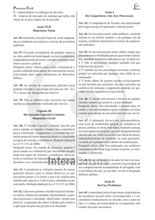 37
Processo Civil
II - improcedentes os embargos do devedor;                                     Seção I
III - tratar-se de execução de sentença que tenha sido           Da Competência e dos Atos Processuais
objeto de recurso improvido do devedor.
                                                           Art. 63. A competência do Juizado será determinada
                    Seção XVII                             pelo lugar em que foi praticada a infração penal.
                 Disposições Finais
                                                           Art. 64. Os atos processuais serão públicos e poderão
Art. 56. Instituído o Juizado Especial, serão implanta-    realizar-se em horário noturno e em qualquer dia da
das as curadorias necessárias e o serviço de assistência   semana, conforme dispuserem as normas de organiza-
judiciária.                                                ção judiciária.

Art. 57. O acordo extrajudicial, de qualquer natureza      Art. 65. Os atos processuais serão válidos sempre que
ou valor, poderá ser homologado, no juízo competente,      preencherem as finalidades para as quais foram realiza-
independentemente de termo, valendo a sentença como        dos, atendidos os critérios indicados no art. 62 desta Lei.
título executivo judicial.                                 § 1º Não se pronunciará qualquer nulidade sem que
Parágrafo único. Valerá como título extrajudicial o        tenha havido prejuízo.
acordo celebrado pelas partes, por instrumento escrito,    § 2º A prática de atos processuais em outras comarcas
referendado pelo órgão competente do Ministério            poderá ser solicitada por qualquer meio hábil de co-
Público.                                                   municação.
                                                           § 3º Serão objeto de registro escrito exclusivamente
Art. 58. As normas de organização judiciária local         os atos havidos por essenciais. Os atos realizados em
poderão estender a conciliação prevista nos arts. 22 e     audiência de instrução e julgamento poderão ser gra-
23 a causas não abrangidas por esta Lei.                   vados em fita magnética ou equivalente.

Art. 59. Não se admitirá ação rescisória nas causas        Art. 66. A citação será pessoal e far-se-á no próprio
sujeitas ao procedimento instituído por esta Lei.          Juizado, sempre que possível, ou por mandado.
                                                           Parágrafo único. Não encontrado o acusado para ser
                   Capítulo III                            citado, o Juiz encaminhará as peças existentes ao Juízo
                                                           comum para adoção do procedimento previsto em lei.
         Dos Juizados Especiais Criminais
                Disposições Gerais
                                                           Art. 67. A intimação far-se-á por correspondência,
                                                           com aviso de recebimento pessoal ou, tratando-se de
Art. 60. O Juizado Especial Criminal, provido por
                                                           pessoa jurídica ou firma individual, mediante entrega
juízes togados ou togados e leigos, tem competência
                                                           ao encarregado da recepção, que será obrigatoriamente
para a conciliação, o julgamento e a execução das inf-
                                                           identificado, ou, sendo necessário, por oficial de justiça,
rações penais de menor potencial ofensivo, respeitadas
                                                           independentemente de mandado ou carta precatória,
as regras de conexão e continência. (Redação dada pela
                                                           ou ainda por qualquer meio idôneo de comunicação.
Lei nº 11.313, de 2006)
                                                           Parágrafo único. Dos atos praticados em audiência
Parágrafo único. Na reunião de processos, perante o
                                                           considerar-se-ão desde logo cientes as partes, os inter-
juízo comum ou o tribunal do júri, decorrentes da apli-
                                                           essados e defensores.
cação das regras de conexão e continência, observar-
se-ão os institutos da transação penal e da composição
                                                           Art. 68. Do ato de intimação do autor do fato e do man-
dos danos civis. (Incluído pela Lei nº 11.313, de 2006)
                                                           dado de citação do acusado, constará a necessidade de
                                                           seu comparecimento acompanhado de advogado, com
Art. 61. Consideram-se infrações penais de menor           a advertência de que, na sua falta, ser-lhe-á designado
potencial ofensivo, para os efeitos desta Lei, as con-     defensor público.
travenções penais e os crimes a que a lei comine pena
máxima não superior a 2 (dois) anos, cumulada ou não                              Seção II
com multa. (Redação dada pela Lei nº 11.313, de 2006)                        Da Fase Preliminar

Art. 62. O processo perante o Juizado Especial orientar-   Art. 69. A autoridade policial que tomar conhecimento
se-á pelos critérios da oralidade, informalidade, econo-   da ocorrência lavrará termo circunstanciado e o en-
mia processual e celeridade, objetivando, sempre que       caminhará imediatamente ao Juizado, com o autor do
possível, a reparação dos danos sofridos pela vítima e     fato e a vítima, providenciando-se as requisições dos
a aplicação de pena não privativa de liberdade.            exames periciais necessários.
 