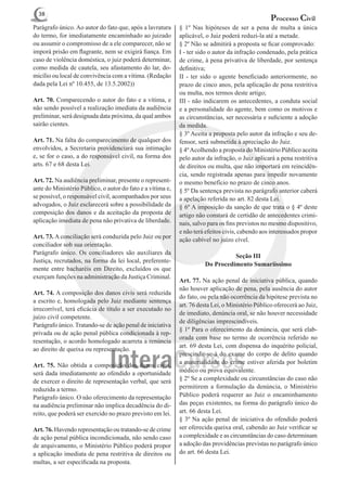 38
                                                                                                  Processo Civil
Parágrafo único. Ao autor do fato que, após a lavratura     § 1º Nas hipóteses de ser a pena de multa a única
do termo, for imediatamente encaminhado ao juizado          aplicável, o Juiz poderá reduzi-la até a metade.
ou assumir o compromisso de a ele comparecer, não se        § 2º Não se admitirá a proposta se ficar comprovado:
imporá prisão em flagrante, nem se exigirá fiança. Em       I - ter sido o autor da infração condenado, pela prática
caso de violência doméstica, o juiz poderá determinar,      de crime, à pena privativa de liberdade, por sentença
como medida de cautela, seu afastamento do lar, do-         definitiva;
micílio ou local de convivência com a vítima. (Redação      II - ter sido o agente beneficiado anteriormente, no
dada pela Lei nº 10.455, de 13.5.2002))                     prazo de cinco anos, pela aplicação de pena restritiva
                                                            ou multa, nos termos deste artigo;
Art. 70. Comparecendo o autor do fato e a vítima, e         III - não indicarem os antecedentes, a conduta social
não sendo possível a realização imediata da audiência       e a personalidade do agente, bem como os motivos e
preliminar, será designada data próxima, da qual ambos      as circunstâncias, ser necessária e suficiente a adoção
sairão cientes.                                             da medida.
                                                            § 3º Aceita a proposta pelo autor da infração e seu de-
Art. 71. Na falta do comparecimento de qualquer dos         fensor, será submetida à apreciação do Juiz.
envolvidos, a Secretaria providenciará sua intimação        § 4º Acolhendo a proposta do Ministério Público aceita
e, se for o caso, a do responsável civil, na forma dos      pelo autor da infração, o Juiz aplicará a pena restritiva
arts. 67 e 68 desta Lei.                                    de direitos ou multa, que não importará em reincidên-
                                                            cia, sendo registrada apenas para impedir novamente
Art. 72. Na audiência preliminar, presente o represent-     o mesmo benefício no prazo de cinco anos.
ante do Ministério Público, o autor do fato e a vítima e,   § 5º Da sentença prevista no parágrafo anterior caberá
se possível, o responsável civil, acompanhados por seus     a apelação referida no art. 82 desta Lei.
advogados, o Juiz esclarecerá sobre a possibilidade da      § 6º A imposição da sanção de que trata o § 4º deste
composição dos danos e da aceitação da proposta de          artigo não constará de certidão de antecedentes crimi-
aplicação imediata de pena não privativa de liberdade.      nais, salvo para os fins previstos no mesmo dispositivo,
                                                            e não terá efeitos civis, cabendo aos interessados propor
Art. 73. A conciliação será conduzida pelo Juiz ou por      ação cabível no juízo cível.
conciliador sob sua orientação.
Parágrafo único. Os conciliadores são auxiliares da
                                                                                Seção III
Justiça, recrutados, na forma da lei local, preferente-
                                                                      Do Procedimento Sumariíssimo
mente entre bacharéis em Direito, excluídos os que
exerçam funções na administração da Justiça Criminal.
                                                            Art. 77. Na ação penal de iniciativa pública, quando
                                                            não houver aplicação de pena, pela ausência do autor
Art. 74. A composição dos danos civis será reduzida
                                                            do fato, ou pela não ocorrência da hipótese prevista no
a escrito e, homologada pelo Juiz mediante sentença
                                                            art. 76 desta Lei, o Ministério Público oferecerá ao Juiz,
irrecorrível, terá eficácia de título a ser executado no
                                                            de imediato, denúncia oral, se não houver necessidade
juízo civil competente.
                                                            de diligências imprescindíveis.
Parágrafo único. Tratando-se de ação penal de iniciativa
                                                            § 1º Para o oferecimento da denúncia, que será elab-
privada ou de ação penal pública condicionada à rep-
                                                            orada com base no termo de ocorrência referido no
resentação, o acordo homologado acarreta a renúncia
                                                            art. 69 desta Lei, com dispensa do inquérito policial,
ao direito de queixa ou representação.
                                                            prescindir-se-á do exame do corpo de delito quando
Art. 75. Não obtida a composição dos danos civis,           a materialidade do crime estiver aferida por boletim
será dada imediatamente ao ofendido a oportunidade          médico ou prova equivalente.
de exercer o direito de representação verbal, que será      § 2º Se a complexidade ou circunstâncias do caso não
reduzida a termo.                                           permitirem a formulação da denúncia, o Ministério
Parágrafo único. O não oferecimento da representação        Público poderá requerer ao Juiz o encaminhamento
na audiência preliminar não implica decadência do di-       das peças existentes, na forma do parágrafo único do
reito, que poderá ser exercido no prazo previsto em lei.    art. 66 desta Lei.
                                                            § 3º Na ação penal de iniciativa do ofendido poderá
Art. 76. Havendo representação ou tratando-se de crime      ser oferecida queixa oral, cabendo ao Juiz verificar se
de ação penal pública incondicionada, não sendo caso        a complexidade e as circunstâncias do caso determinam
de arquivamento, o Ministério Público poderá propor         a adoção das providências previstas no parágrafo único
a aplicação imediata de pena restritiva de direitos ou      do art. 66 desta Lei.
multas, a ser especificada na proposta.
 