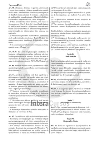 39
Processo Civil
Art. 78. Oferecida a denúncia ou queixa, será reduzida       § 2º O recorrido será intimado para oferecer resposta
a termo, entregando-se cópia ao acusado, que com ela         escrita no prazo de dez dias.
ficará citado e imediatamente cientificado da designação     § 3º As partes poderão requerer a transcrição da grava-
de dia e hora para a audiência de instrução e julgamento,    ção da fita magnética a que alude o § 3º do art. 65 desta
da qual também tomarão ciência o Ministério Público,         Lei.
o ofendido, o responsável civil e seus advogados.            § 4º As partes serão intimadas da data da sessão de
§ 1º Se o acusado não estiver presente, será citado na       julgamento pela imprensa.
forma dos arts. 66 e 68 desta Lei e cientificado da data     § 5º Se a sentença for confirmada pelos próprios fun-
da audiência de instrução e julgamento, devendo a ela        damentos, a súmula do julgamento servirá de acórdão.
trazer suas testemunhas ou apresentar requerimento
para intimação, no mínimo cinco dias antes de sua            Art. 83. Caberão embargos de declaração quando, em
realização.                                                  sentença ou acórdão, houver obscuridade, contradição,
§ 2º Não estando presentes o ofendido e o responsável        omissão ou dúvida.
civil, serão intimados nos termos do art. 67 desta Lei       § 1º Os embargos de declaração serão opostos por
para comparecerem à audiência de instrução e julga-          escrito ou oralmente, no prazo de cinco dias, contados
mento.                                                       da ciência da decisão.
§ 3º As testemunhas arroladas serão intimadas na forma       § 2º Quando opostos contra sentença, os embargos de
prevista no art. 67 desta Lei.                               declaração suspenderão o prazo para o recurso.
                                                             § 3º Os erros materiais podem ser corrigidos de ofício.
Art. 79. No dia e hora designados para a audiência de
instrução e julgamento, se na fase preliminar não tiver                            Seção IV
havido possibilidade de tentativa de conciliação e de                             Da Execução
oferecimento de proposta pelo Ministério Público, pro-
ceder-se-á nos termos dos arts. 72, 73, 74 e 75 desta Lei.   Art. 84. Aplicada exclusivamente pena de multa, seu
                                                             cumprimento far-se-á mediante pagamento na Secre-
Art. 80. Nenhum ato será adiado, determinando o Juiz,        taria do Juizado.
quando imprescindível, a condução coercitiva de quem         Parágrafo único. Efetuado o pagamento, o Juiz de-
deva comparecer.                                             clarará extinta a punibilidade, determinando que a
                                                             condenação não fique constando dos registros criminais,
Art. 81. Aberta a audiência, será dada a palavra ao          exceto para fins de requisição judicial.
defensor para responder à acusação, após o que o Juiz
receberá, ou não, a denúncia ou queixa; havendo rece-        Art. 85. Não efetuado o pagamento de multa, será feita
bimento, serão ouvidas a vítima e as testemunhas de          a conversão em pena privativa da liberdade, ou restritiva
acusação e defesa, interrogando-se a seguir o acusado,       de direitos, nos termos previstos em lei.
se presente, passando-se imediatamente aos debates
orais e à prolação da sentença.                              Art. 86. A execução das penas privativas de liberdade
§ 1º Todas as provas serão produzidas na audiência           e restritivas de direitos, ou de multa cumulada com
de instrução e julgamento, podendo o Juiz limitar ou         estas, será processada perante o órgão competente, nos
excluir as que considerar excessivas, impertinentes ou       termos da lei.
protelatórias.
§ 2º De todo o ocorrido na audiência será lavrado                                  Seção V
termo, assinado pelo Juiz e pelas partes, contendo breve                   Das Despesas Processuais
resumo dos fatos relevantes ocorridos em audiência e
a sentença.                                                  Art. 87. Nos casos de homologação do acordo civil e
§ 3º A sentença, dispensado o relatório, mencionará os       aplicação de pena restritiva de direitos ou multa (arts.
elementos de convicção do Juiz.                              74 e 76, § 4º), as despesas processuais serão reduzidas,
                                                             conforme dispuser lei estadual.
Art. 82. Da decisão de rejeição da denúncia ou queixa
e da sentença caberá apelação, que poderá ser julgada                              Seção VI
por turma composta de três Juízes em exercício no pri-                         Disposições Finais
meiro grau de jurisdição, reunidos na sede do Juizado.
§ 1º A apelação será interposta no prazo de dez dias,        Art. 88. Além das hipóteses do Código Penal e da
contados da ciência da sentença pelo Ministério Pú-          legislação especial, dependerá de representação a ação
blico, pelo réu e seu defensor, por petição escrita, da      penal relativa aos crimes de lesões corporais leves e
qual constarão as razões e o pedido do recorrente.           lesões culposas.
 