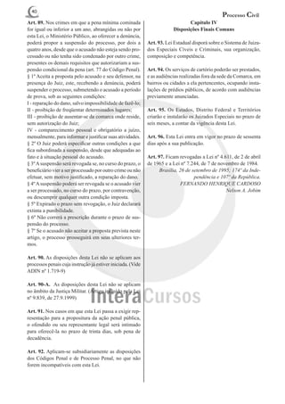 40
                                                                                                 Processo Civil
Art. 89. Nos crimes em que a pena mínima cominada                               Capítulo IV
for igual ou inferior a um ano, abrangidas ou não por                    Disposições Finais Comuns
esta Lei, o Ministério Público, ao oferecer a denúncia,
poderá propor a suspensão do processo, por dois a            Art. 93. Lei Estadual disporá sobre o Sistema de Juiza-
quatro anos, desde que o acusado não esteja sendo pro-       dos Especiais Cíveis e Criminais, sua organização,
cessado ou não tenha sido condenado por outro crime,         composição e competência.
presentes os demais requisitos que autorizariam a sus-
pensão condicional da pena (art. 77 do Código Penal).        Art. 94. Os serviços de cartório poderão ser prestados,
§ 1º Aceita a proposta pelo acusado e seu defensor, na       e as audiências realizadas fora da sede da Comarca, em
presença do Juiz, este, recebendo a denúncia, poderá         bairros ou cidades a ela pertencentes, ocupando insta-
suspender o processo, submetendo o acusado a período         lações de prédios públicos, de acordo com audiências
de prova, sob as seguintes condições:                        previamente anunciadas.
I - reparação do dano, salvo impossibilidade de fazê-lo;
II - proibição de freqüentar determinados lugares;           Art. 95. Os Estados, Distrito Federal e Territórios
III - proibição de ausentar-se da comarca onde reside,       criarão e instalarão os Juizados Especiais no prazo de
sem autorização do Juiz;                                     seis meses, a contar da vigência desta Lei.
IV - comparecimento pessoal e obrigatório a juízo,
mensalmente, para informar e justificar suas atividades.     Art. 96. Esta Lei entra em vigor no prazo de sessenta
§ 2º O Juiz poderá especificar outras condições a que        dias após a sua publicação.
fica subordinada a suspensão, desde que adequadas ao
fato e à situação pessoal do acusado.                        Art. 97. Ficam revogadas a Lei nº 4.611, de 2 de abril
§ 3º A suspensão será revogada se, no curso do prazo, o      de 1965 e a Lei nº 7.244, de 7 de novembro de 1984.
beneficiário vier a ser processado por outro crime ou não          Brasília, 26 de setembro de 1995; 174º da Inde-
efetuar, sem motivo justificado, a reparação do dano.                               pendência e 107º da República.
§ 4º A suspensão poderá ser revogada se o acusado vier                       FERNANDO HENRIQUE CARDOSO
a ser processado, no curso do prazo, por contravenção,                                            Nelson A. Jobim
ou descumprir qualquer outra condição imposta.
§ 5º Expirado o prazo sem revogação, o Juiz declarará
extinta a punibilidade.
§ 6º Não correrá a prescrição durante o prazo de sus-
pensão do processo.
§ 7º Se o acusado não aceitar a proposta prevista neste
artigo, o processo prosseguirá em seus ulteriores ter-
mos.

Art. 90. As disposições desta Lei não se aplicam aos
processos penais cuja instrução já estiver iniciada. (Vide
ADIN nº 1.719-9)

Art. 90-A.  As disposições desta Lei não se aplicam
no âmbito da Justiça Militar. (Artigo incluído pela Lei
nº 9.839, de 27.9.1999)

Art. 91. Nos casos em que esta Lei passa a exigir rep-
resentação para a propositura da ação penal pública,
o ofendido ou seu representante legal será intimado
para oferecê-la no prazo de trinta dias, sob pena de
decadência.

Art. 92. Aplicam-se subsidiariamente as disposições
dos Códigos Penal e de Processo Penal, no que não
forem incompatíveis com esta Lei.
 