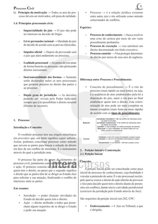 5
Processo Civil
h)	 Principio da motivação → Todos os atos do pro-              •	   Processo → é a relação jurídica existente
    cesso devem ser motivados, sob pena de nulidade.                 entre autor, juiz e réu utilizado como método
                                                                     solucionador de conflitos.
1.4. Princípios processuais civis:
                                                            Espécies:
    -	   Imparcialidade do juiz → O juiz não pode
         ter interesse na decisão do litígio.                   -	   Processo de conhecimento → busca resolver
                                                                     uma crise de certeza por meio de um vasto
    -	   Livre persuasão racional → liberdade do juiz                procedimento probatório.
         de decidir de acordo com as provas oferecidas.         -	   Processo de execução → visa satisfazer um
                                                                     direito documentado em título executivo.
    -	   Impulso oficial → Depois de provocado será             -	   Processo cautelar → Visa proteger determina-
         o juiz que dará andamento ao processo.
                                                                     do direito por meios de seus atos de urgência.
    -	   Lealdade processual → As partes devem atuar
         de forma honesta no processo, não pleiteando
         direitos inexistentes.

    -	   Instrumentalidade das formas → Somente
         serão declarados nulos os atos processuais         Diferença entre Processo e Procedimento:
         que gerarem prejuízo ao direito das partes e
         ao processo.                                           •	
                                                              Conceito de procedimento → É o rito do
                                                              processo (mais rápido ou mais lento), ou seja,
    -	   Duplo grau de jurisdição → As decisões               é a seqüência de atos estabelecidos pela lei a
         poderão ser revista pelo Poder Judiciário            disposição do juiz, autor e réu para ao final
         sempre que a lei possibilitar o direito recursal     estabelecer quem tem o direito. Esta exteri-
         (Direito de recorrer).                               orização de atos pode ser mais completa ou
                                                              menos completa (mais lenta ou mais rápida)
                                                              de acordo com os tipos de procedimento:
                                                            			
1.	Processo:                                                			

Introdução e Conceito:

	 O vocábulo processo tem sua origem etimológica
em procedere que, em latim significa seguir adiante.
Assim, podemos conceituar processo como método
que servem as partes para buscar a solução do direito
em face de um conflito de interesses. É o instrumento       2.	 Petição Inicial e Contestação
através do qual a jurisdição atua.
                                                            2.1	Petição Inicial
	 O processo faz parte do grupo de elementos do
                                                            Conceito
processo civil, juntamente com os institutos jurisdição
e ação. O primeiro consista no pode estatal de dizer
                                                            	 A petição inicial pode ser conceituada como peça
quem tem o direito, ao passo que o segundo significa
o direito que as partes têm de se dirigir ao Estado-Juiz    inicial do processo de conhecimento, cuja finalidade é
para solicitar a sua atuação, finalizando o conflito de     veicular a pretensão do autor. É o ato processual escrito,
interesses entre as partes.                                 pelo qual se exerce o direito de ação (direito de provocar
                                                            o Juiz para decidir quem tem o direito diante de preten-
Em resumo:                                                  sões em conflito), dando início a atividade jurisdicional
                                                            (exercício da jurisdição pelo Estado através do Juiz).
    •	   Jurisdição → poder (função/ atividade) do
         Estado de decidir quem tem o direito;              São requisitos da petição inicial (art.282, CPC:
    •	   Ação → direito atribuído a todos que preen-
         cham alguns requisitos de se dirigir o Estado          •	   Endereçamento → I. Juiz ou Tribunal, a que
         e pedir sua atuação.                                        é dirigida;
 