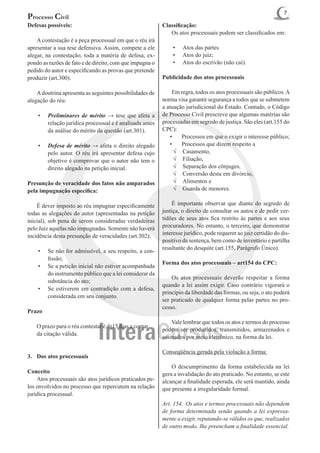 7
Processo Civil
Defesas possíveis:                                         Classificação:
                                                           	 Os atos processuais podem ser classificados em:
	 A contestação é a peça processual em que o réu irá
apresentar a sua tese defensiva. Assim, compete a ele          •	   Atos das partes
alegar, na contestação, toda a matéria de defesa, ex-          •	   Atos do juiz;
pondo as razões de fato e de direito, com que impugna o        •	   Atos do escrivão (não cai).
pedido do autor e especificando as provas que pretende
produzir (art.300).                                        Publicidade dos atos processuais

	 A doutrina apresenta as seguintes possibilidades de      	 Em regra, todos os atos processuais são públicos. A
alegação do réu:	                                          norma visa garantir segurança a todos que se submetem
                                                           a atuação jurisdicional do Estado. Contudo, o Código
    •	   Preliminares de mérito → tese que afeta a         de Processo Civil prescreve que algumas matérias são
         relação jurídica processual e é analisada antes   processadas em segredo de justiça. São eles (art.155 do
         da análise do mérito da questão (art.301).        CPC):
                                                              •	 Processos em que o exigir o interesse público;
    •	   Defesa de mérito → afeta o direito alegado           •	 Processos que dizem respeito a
         pelo autor. O réu irá apresentar defesa cujo           √	 Casamento,
         objetivo é comprovar que o autor não tem o             √	 Filiação,
         direito alegado na petição inicial.                    √	 Separação dos cônjuges,
                                                                √	 Conversão desta em divórcio,
Presunção de veracidade dos fatos não amparados                 √	 Alimentos e
pela impugnação específica:                                     √	 Guarda de menores.

	 É dever imposto ao réu impugnar especificamente          	 É importante observar que diante do segredo de
todas as alegações do autor (apresentadas na petição       justiça, o direito de consultar os autos e de pedir cer-
inicial), sob pena de serem consideradas verdadeiras       tidões de seus atos fica restrito às partes e aos seus
pelo Juiz aquelas não impugnadas. Somente não haverá       procuradores. No entanto, o terceiro, que demonstrar
incidência desta presunção de veracidades (art.302):       interesse jurídico, pode requerer ao juiz certidão do dis-
                                                           positivo da sentença, bem como de inventário e partilha
                                                           resultante do desquite (art.155, Parágrafo Único).
    •	   Se não for admissível, a seu respeito, a con-
         fissão;
                                                           Forma dos atos processuais – art154 do CPC:
    •	   Se a petição inicial não estiver acompanhada
         do instrumento público que a lei considerar da
                                                           	 Os atos processuais deverão respeitar a forma
         substância do ato;
                                                           quando a lei assim exigir. Caso contrário vigorará o
    •	   Se estiverem em contradição com a defesa,
                                                           princípio da liberdade das formas, ou seja, o ato poderá
         considerada em seu conjunto.
                                                           ser praticado de qualquer forma pelas partes no pro-
                                                           cesso.
Prazo
                                                           	 Vale lembrar que todos os atos e termos do processo
	   O prazo para o réu contestar é de15 dias a contar 	
                                                           podem ser produzidos, transmitidos, armazenados e
	   da citação válida.
                                                           assinados por meio eletrônico, na forma da lei.

                                                           Conseqüência gerada pela violação a forma:
3.	 Dos atos processuais
                                                           	 O descumprimento da forma estabelecida na lei
Conceito                                                   gera a invalidação do ato praticado. No entanto, se este
	 Atos processuais são atos jurídicos praticados pe-       alcançar a finalidade esperada, ele será mantido, ainda
los envolvidos no processo que repercutem na relação       que presente a irregularidade formal.
jurídica processual.
                                                           Art. 154. Os atos e termos processuais não dependem
                                                           de forma determinada senão quando a lei expressa-
                                                           mente a exigir, reputando-se válidos os que, realizados
                                                           de outro modo, Ihe preencham a finalidade essencial.
 