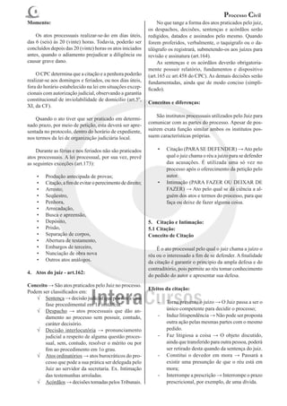 8
                                                                                                   Processo Civil
Momento:                                                      	 No que tange a forma dos atos praticados pelo juiz,
                                                              os despachos, decisões, sentenças e acórdãos serão
	 Os atos processuais realizar-se-ão em dias úteis,           redigidos, datados e assinados pelo mesmo. Quando
das 6 (seis) às 20 (vinte) horas. Todavia, poderão ser        forem proferidos, verbalmente, o taquígrafo ou o da-
concluídos depois das 20 (vinte) horas os atos iniciados      tilógrafo os registrará, submetendo-os aos juízes para
antes, quando o adiamento prejudicar a diligência ou          revisão e assinatura (art.164).
causar grave dano.                                            	 As sentenças e os acórdãos deverão obrigatoria-
                                                              mente possuir relatório, fundamentos e dispositivo
	 O CPC determina que a citação e a penhora poderão           (art.165 cc art.458 do CPC). As demais decisões serão
realizar-se aos domingos e feriados, ou nos dias úteis,       fundamentadas, ainda que de modo conciso (simpli-
fora do horário estabelecido na lei em situações excep-       ficado).
cionais com autorização judicial, observando a garantia
constitucional de inviolabilidade de domicílio (art.5º,
                                                              Conceitos e diferenças:
XI, da CF).
                                                              	 São institutos processuais utilizados pelo Juiz para
	 Quando o ato tiver que ser praticado em determi-
                                                              comunicar com as partes do processo. Apesar de pos-
nado prazo, por meio de petição, esta deverá ser apre-
sentada no protocolo, dentro do horário de expediente,        suírem exata função similar ambos os institutos pos-
nos termos da lei de organização judiciária local.            suem características próprias.

	 Durante as férias e nos feriados não são praticados             •	   Citação (PARA SE DEFENDER) → Ato pelo
atos processuais. A lei processual, por sua vez, prevê                 qual o juiz chama o réu a juízo para se defender
as seguintes exceções (art.173):                                       das acusações. É utilizada uma só vez no
                                                                       processo após o oferecimento da petição pelo
    •	   Produção antecipada de provas;                                autor.
    •	   Citação, a fim de evitar o perecimento de direito;       •	   Intimação (PARA FAZER OU DEIXAR DE
    •	   Arresto;                                                      FAZER) → Ato pelo qual se dá ciência a al-
    •	   Seqüestro,                                                    guém dos atos e termos do processo, para que
    •	   Penhora,                                                      faça ou deixe de fazer alguma coisa.
    •	   Arrecadação,
    •	   Busca e apreensão,
    •	   Depósito,                                            5.	 Citação e Intimação:
    •	   Prisão,                                              5.1 Citação:
    •	   Separação de corpos,                                 Conceito de Citação
    •	   Abertura de testamento,
    •	   Embargos de terceiro,                                	 É o ato processual pelo qual o juiz chama a juízo o
    •	   Nunciação de obra nova                               réu ou o interessado a fim de se defender. A finalidade
    •	   Outros atos análogos.                                da citação é garantir o princípio da ampla defesa e do
                                                              contraditório, pois permite ao réu tomar conhecimento
4.	 Atos do juiz - art.162:
                                                              do pedido do autor e apresentar sua defesa.
Conceito → São atos praticados pelo Juiz no processo.
                                                              Efeitos da citação:
Podem ser classificados em:
    √	 Sentença → decisão judicial que põe fim a uma
       fase procedimental em 1a instância.                        -	 Torna prevento o juízo → O Juiz passa a ser o
    √	 Despacho → atos processuais que dão an-                       único competente para decidir o processo;
       damento ao processo sem possuir, contudo,                  -	 Induz litispendência → Não pode ser proposta
       caráter decisório.                                            outra ação pelas mesmas partes com o mesmo
    √	 Decisão interlocutória → pronunciamento                       pedido.
       judicial a respeito de alguma questão proces-              -	 Faz litigiosa a coisa → O objeto discutido,
       sual, sem, contudo, resolver o mérito ou por                  ainda que transferido para outra pessoa, poderá
       fim ao procedimento em 1o grau.                               ser retirado desta quando da sentença do juiz.
    √	 Atos ordinatórios → atos burocráticos do pro-              -	 Constitui o devedor em mora → Passará a
       cesso que pode a sua prática ser delegada pelo                existir uma presunção de que o réu está em
       Juiz ao servidor da secretaria. Ex. Intimação                 mora;
       das testemunhas arroladas.                                 -	 Interrompe a prescrição → Interrompe o prazo
    √	 Acórdãos → decisões tomadas pelos Tribunais.                  prescricional, por exemplo, de uma dívida.
 