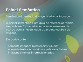 Painel Semântico
Semântica é o estudo do significado da linguagem.

O painel semântico é um guia de referências rápido,
ele pode ser formatado de diversas maneiras de
acordo com a necessidade do projeto ou área de
atuação.

Ele pode conter:

» somente imagens (referências visuais)
» somente textos (conceitos e palavras-chave)
» imagens e textos interrelacionados
 