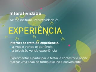 Interatividade
Acima de tudo, interatividade é:




Internet se trata de experiência.
» a Apple vende experiência
» a televisão vende experiência

Experimentar é participar, é testar, é contestar e poder
realizar uma ação da forma que lhe é conveniente.
 