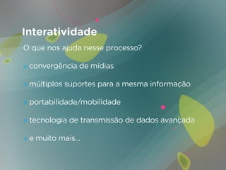 Interatividade
O que nos ajuda nesse processo?

» convergência de mídias

» múltiplos suportes para a mesma informação

» portabilidade/mobilidade

» tecnologia de transmissão de dados avançada

» e muito mais...
 