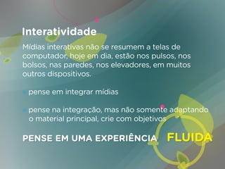 Interatividade
Mídias interativas não se resumem a telas de
computador, hoje em dia, estão nos pulsos, nos
bolsos, nas paredes, nos elevadores, em muitos
outros dispositivos.

» pense em integrar mídias

» pense na integração, mas não somente adaptando
  o material principal, crie com objetivos

PENSE EM UMA EXPERIÊNCIA               FLUIDA
 