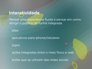 Interatividade
Pensar uma experiência fluida é pensar em como
atingir o público de forma integrada.

» sites

» aplicativos para iphone/celulares

» jogos

» ações integradas entre o meio físico e web

» ações que se utilizam das redes sociais
 