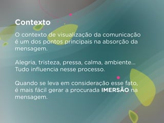 Contexto
O contexto de visualização da comunicação
é um dos pontos principais na absorção da
mensagem.

Alegria, tristeza, pressa, calma, ambiente...
Tudo influencia nesse processo.

Quando se leva em consideração esse fato,
é mais fácil gerar a procurada IMERSÃO na
mensagem.
 