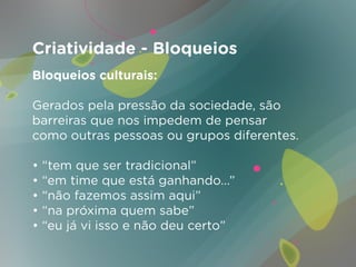 Criatividade - Bloqueios
Bloqueios culturais:

Gerados pela pressão da sociedade, são
barreiras que nos impedem de pensar
como outras pessoas ou grupos diferentes.

• “tem que ser tradicional”
• “em time que está ganhando...”
• “não fazemos assim aqui”
• “na próxima quem sabe”
• “eu já vi isso e não deu certo”
 