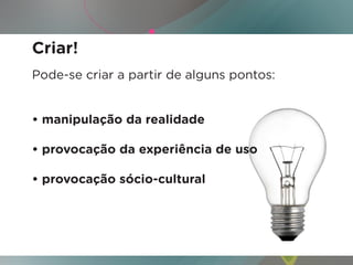 Criar!
Pode-se criar a partir de alguns pontos:


• manipulação da realidade

• provocação da experiência de uso

• provocação sócio-cultural
 
