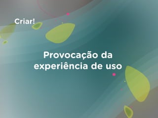 Criar!



       Provocação da
     experiência de uso
 