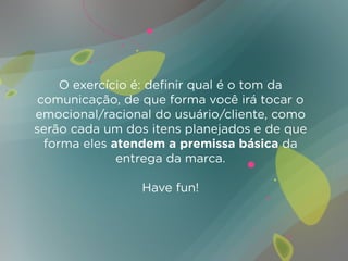 O exercício é: definir qual é o tom da
 comunicação, de que forma você irá tocar o
emocional/racional do usuário/cliente, como
serão cada um dos itens planejados e de que
  forma eles atendem a premissa básica da
              entrega da marca.

                 Have fun!
 