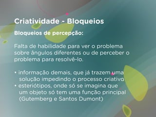 Criatividade - Bloqueios
Bloqueios de percepção:

Falta de habilidade para ver o problema
sobre ângulos diferentes ou de perceber o
problema para resolvê-lo.

• informação demais, que já trazem uma
  solução impedindo o processo criativo
• esteriótipos, onde só se imagina que
  um objeto só tem uma função principal
  (Gutemberg e Santos Dumont)
 