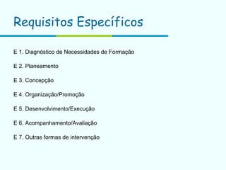 Requisitos Específicos   E 1. Diagnóstico de Necessidades de Formação E 2. Planeamento E 3. Concepção E 4. Organização/Promoção E 5. Desenvolvimento/Execução E 6. Acompanhamento/Avaliação E 7. Outras formas de intervenção 
