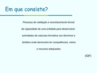 Em que consiste? Processo de validação e reconhecimento formal da capacidade de uma entidade para desenvolver  actividades de natureza formativa nos domínios e âmbitos onde demonstre ter competências, meios e recursos adequados. (IQF) 