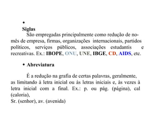 
Siglas
 Abreviatura
São empregadas principalmente como redução de no-
mês de empresa, firmas, organizações internacionais, partidos
políticos, serviços públicos, associações estudantis e
recreativas. Ex.: IBOPE, ONU, UNE, IBGE, CD, AIDS, etc.
É a redução na grafia de certas palavras, geralmente,
as limitando à letra inicial ou às letras iniciais e, às vezes à
letra inicial com a final. Ex.: p. ou pág. (página), cal
(caloria),
Sr. (senhor), av. (avenida)
 