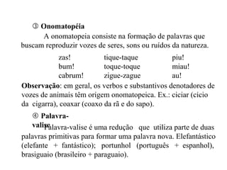  Onomatopéia
A onomatopeia consiste na formação de palavras que
buscam reproduzir vozes de seres, sons ou ruídos da natureza.
zas! tique-taque piu!
bum! toque-toque miau!
cabrum! zigue-zague au!
 Palavra-
valisePalavra-valise é uma redução que utiliza parte de duas
palavras primitivas para formar uma palavra nova. Elefantástico
(elefante + fantástico); portunhol (português + espanhol),
brasiguaio (brasileiro + paraguaio).
Observação: em geral, os verbos e substantivos denotadores de
vozes de animais têm origem onomatopeica. Ex.: ciciar (cicio
da cigarra), coaxar (coaxo da rã e do sapo).
 