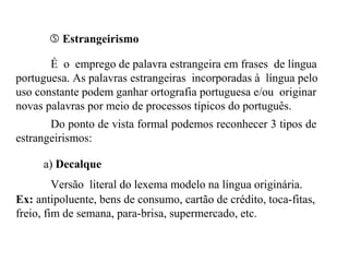  Estrangeirismo
É o emprego de palavra estrangeira em frases de língua
portuguesa. As palavras estrangeiras incorporadas à língua pelo
uso constante podem ganhar ortografia portuguesa e/ou originar
novas palavras por meio de processos típicos do português.
Do ponto de vista formal podemos reconhecer 3 tipos de
estrangeirismos:
a) Decalque
Versão literal do lexema modelo na língua originária.
Ex: antipoluente, bens de consumo, cartão de crédito, toca-fitas,
freio, fim de semana, para-brisa, supermercado, etc.
 