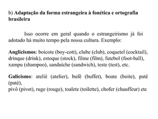 b) Adaptação da forma estrangeira à fonética e ortografia
brasileira
Isso ocorre em geral quando o estrangeirismo já foi
adotado há muito tempo pela nossa cultura. Exemplo:
Anglicismos: boicote (boy-cott), clube (club), coquetel (cocktail),
drinque (drink), estoque (stock), filme (film), futebol (foot-ball),
xampu (shampoo), sanduíche (sandwich), teste (test), etc.
Galicismo: ateliê (atelier), bufê (buffet), boate (boite), patê
(paté),
pivô (pivot), ruge (rouge), toalete (toilette), chofer (chauffeur) etc
 