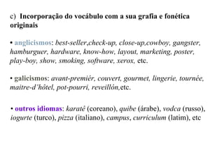 c) Incorporação do vocábulo com a sua grafia e fonética
originais
• anglicismos: best-seller,check-up, close-up,cowboy, gangster,
hamburguer, hardware, know-how, layout, marketing, poster,
play-boy, show, smoking, software, xerox, etc.
• galicismos: avant-premiér, couvert, gourmet, lingerie, tournée,
maitre-d’hôtel, pot-pourri, reveillón,etc.
• outros idiomas: karatê (coreano), quibe (árabe), vodca (russo),
iogurte (turco), pizza (italiano), campus, curriculum (latim), etc
 
