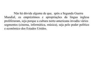 Não há dúvida alguma de que, após a Segunda Guerra
Mundial, os empréstimos e apropriações da língua inglesa
proliferaram, seja porque a cultura norte-americana invadiu vários
segmentos (cinema, informática, música), seja pelo poder político
e econômico dos Estados Unidos.
 