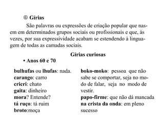  Gírias
São palavras ou expressões de criação popular que nas-
em em determinados grupos sociais ou profissionais e que, às
vezes, por sua expressividade acabam se estendendo à lingua-
gem de todas as camadas sociais.
Gírias curiosas
• Anos 60 e 70
bulhufas ou lhufas: nada.
carango: carro
cricri: chato
gaita: dinheiro
mora? Entende?
tá ruço: tá ruim
broto:moça
boko-moko: pessoa que não
sabe se comportar, seja no mo-
do de falar, seja no modo de
vestir.
papo-firme: que não dá mancada
na crista da onda: em pleno
sucesso
 
