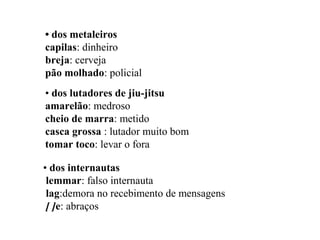 • dos metaleiros
capilas: dinheiro
breja: cerveja
pão molhado: policial
• dos lutadores de jiu-jitsu
amarelão: medroso
cheio de marra: metido
casca grossa : lutador muito bom
tomar toco: levar o fora
• dos internautas
lemmar: falso internauta
lag:demora no recebimento de mensagens
[ ]e: abraços
 
