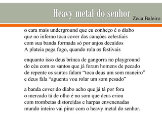 o cara mais underground que eu conheço é o diabo
que no inferno toca cover das canções celestiais
com sua banda formada só por anjos decaídos
A plateia pega fogo, quando rola os festivais
enquanto isso deus brinca de gangorra no playground
do céu com os santos que já foram homens de pecado
de repente os santos falam “toca deus um som maneiro”
e deus fala “aguenta vou rolar um som pesado”
a banda cover do diabo acho que já tá por fora
o mercado tá de olho é no som que deus criou
com trombetas distorcidas e harpas envenenadas
mundo inteiro vai pirar com o heavy metal do senhor.
Zeca Baleiro
 