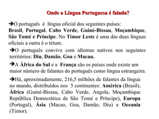 Onde a Língua Portuguesa é falada?Onde a Língua Portuguesa é falada?
O português é língua oficial dos seguintes países:
Brasil, Portugal, Cabo Verde, Guiné-Bissau, Moçambique,
São Tomé e Príncipe. No Timor Leste é uma das duas línguas
oficiais a outra é o tétum.
O português convive com idiomas nativos nos seguintes
territórios: Diu, Damão, Goa e Macau.
A África do Sul e a França são os países onde existe um
maior número de falantes do português como língua estrangeira.
Há, aproximadamente, 216,5 milhões de falantes da língua
no mundo, distribuídos nos 5 continentes: América (Brasil),
África (Guiné-Bissau, Cabo Verde, Angola, Moçambique
República Democrática de São Tomé e Príncipe), Europa
(Portugal), Ásia (Macao, Goa, Damão, Diu) e Oceania
(Timor).
 