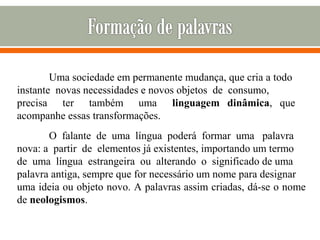 Uma sociedade em permanente mudança, que cria a todo
instante novas necessidades e novos objetos de consumo,
precisa ter também uma linguagem dinâmica, que
acompanhe essas transformações.
O falante de uma língua poderá formar uma palavra
nova: a partir de elementos já existentes, importando um termo
de uma língua estrangeira ou alterando o significado de uma
palavra antiga, sempre que for necessário um nome para designar
uma ideia ou objeto novo. A palavras assim criadas, dá-se o nome
de neologismos.
 