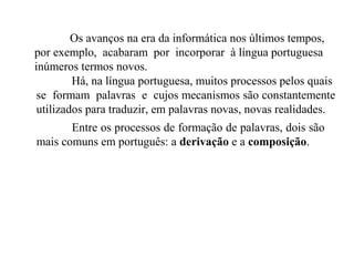 Os avanços na era da informática nos últimos tempos,
por exemplo, acabaram por incorporar à língua portuguesa
inúmeros termos novos.
Há, na língua portuguesa, muitos processos pelos quais
se formam palavras e cujos mecanismos são constantemente
utilizados para traduzir, em palavras novas, novas realidades.
Entre os processos de formação de palavras, dois são
mais comuns em português: a derivação e a composição.
 