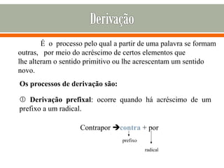 É o processo pelo qual a partir de uma palavra se formam
outras, por meio do acréscimo de certos elementos que
lhe alteram o sentido primitivo ou lhe acrescentam um sentido
novo.
Os processos de derivação são:
 Derivação prefixal: ocorre quando há acréscimo de um
prefixo a um radical.
Contrapor contra + por
prefixo
radical
 