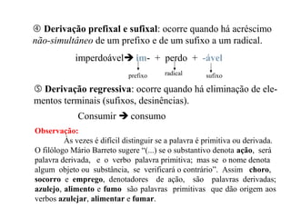  Derivação prefixal e sufixal: ocorre quando há acréscimo
não-simultâneo de um prefixo e de um sufixo a um radical.
imperdoável im- + perdo + -ável
prefixo radical sufixo
 Derivação regressiva: ocorre quando há eliminação de ele-
mentos terminais (sufixos, desinências).
Consumir  consumo
Observação:
Às vezes é difícil distinguir se a palavra é primitiva ou derivada.
O filólogo Mário Barreto sugere “(...) se o substantivo denota ação, será
palavra derivada, e o verbo palavra primitiva; mas se o nome denota
algum objeto ou substância, se verificará o contrário”. Assim choro,
socorro e emprego, denotadores de ação, são palavras derivadas;
azulejo, alimento e fumo são palavras primitivas que dão origem aos
verbos azulejar, alimentar e fumar.
 
