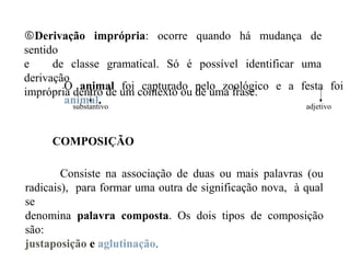 Derivação imprópria: ocorre quando há mudança de
sentido
e de classe gramatical. Só é possível identificar uma
derivação
imprópria dentro de um contexto ou de uma frase.
O animal foi capturado pelo zoológico e a festa foi
animal.substantivo adjetivo
COMPOSIÇÃO
Consiste na associação de duas ou mais palavras (ou
radicais), para formar uma outra de significação nova, à qual
se
denomina palavra composta. Os dois tipos de composição
são:
justaposição e aglutinação.
 