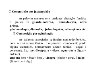  Composição por justaposição
As palavras unem-se sem qualquer alteração fonética
e gráfica. Ex.: guarda-noturno, dona-de-casa, obra-
prima,
pé-de-moleque, dia-a-dia, joão-ninguém, alma-gêmea etc.
 Composição por aglutinação
As palavras associadas se fundem num todo fonético,
com um só acento tônico, e o primeiro componente perde
alguns elementos, normalmente acento tônico, vogal e
consoante. Ex.: petróleo(pedra + óleo), aguardente (água +
ardente),
embora (em + boa + hora), vinagre (vinho + acre), fidalgo
(filho + de + algo)
 