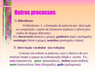 Outros processos    Hibridismo O hibridismo  é  a formação de palavras por  derivação  ou composição, a partir de elementos (radicais e afixos) pro- vindos de línguas diferentes.  Ex.: burocracia  (francês e grego),  goiabeira  (tupi e português),  sociologia  (latim e grego),  asmático  (português e latim)    Abreviação vocabular  (ou redução) Consiste em reduzir as palavras, com o objetivo de eco- nomizar tempo e espaço na comunicação falada e  escrita.  Ex.:  auto  (automóvel),  pneu   (pneumático),  ônibus  (auto-ônibus), moto  (motocicleta),  foto  (fotografia),  quilo  (quilograma). 