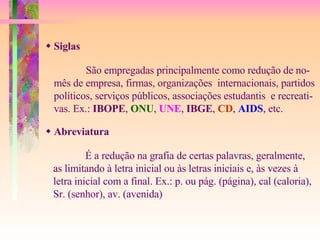    Siglas    Abreviatura   São empregadas principalmente como redução de no- mês de empresa, firmas, organizações  internacionais, partidos políticos, serviços públicos, associações estudantis  e recreati- vas. Ex.:  IBOPE ,  ONU ,  UNE ,  IBGE ,  CD ,  AIDS , etc. É a redução na grafia de certas palavras, geralmente, as limitando à letra inicial ou às letras iniciais e, às vezes à letra inicial com a final. Ex.: p. ou pág. (página), cal (caloria), Sr. (senhor), av. (avenida) 