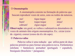    Onomatopéia A onomatopéia consiste na formação de palavras que buscam reproduzir vozes de seres, sons ou ruídos da natureza. zas! tique-taque piu! bum! toque-toque miau! cabrum! zigue-zague au!    Palavra-valise Palavra-valise é uma redução  que  utiliza parte de duas  palavras primitivas para formar uma palavra nova. Elefantástico (elefante  +  fantástico);  portunhol  (português  +  espanhol), brasiguaio (brasileiro + paraguaio). Observação : em geral, os verbos e substantivos denotadores de vozes de animais têm origem onomatopéica. Ex.: ciciar (cicio  da  cigarra), coaxar (coaxo da rã e do sapo). 