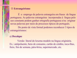    Estrangeirismo É  o  emprego de palavra estrangeira em frases  de língua  portuguesa. As palavras estrangeiras  incorporadas à  língua pelo  uso constante podem ganhar ortografia portuguesa e/ou  originar  novas palavras por meio de processos típicos do português. Do ponto de vista formal podemos reconhecer 3 tipos de  estrangeirismos: a)  Decalque Versão  literal do lexema modelo na língua originária. Ex.: antipoluente, bens de consumo, cartão de crédito, toca-fitas, freio, fim de semana, pára-brisa, supermercado, etc. 